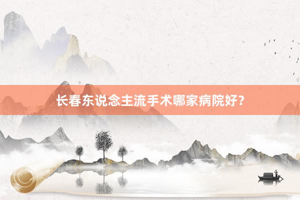 长春东说念主流手术哪家病院好？
